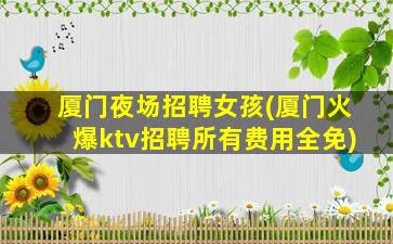 厦门夜场招聘女孩(厦门火爆ktv招聘所有费用全免)